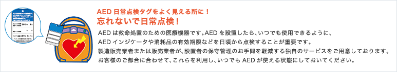 ＜AED日常点検タグをよく見える所に！忘れないで日常点検！＞AEDは救命処置のための医療機器です。AEDを設置したら、いつでも使用できるように、AEDインジケータや消耗品の有効期限などを日頃から点検することが重要です。製造販売業者または販売業者が、設置者の保守管理のお手間を軽減する独自のサービスをご用意しております。お客様のご都合に合わせて、これらを利用し、いつでもAEDが使える状態にしておいてください。