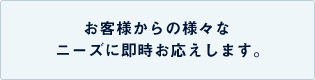 お客様からの様々なニーズに即時お応えします。