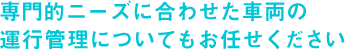 専門的ニーズに合わせた車両の運行管理についてもお任せください