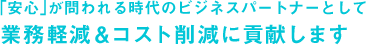 ｢安心｣が問われる時代のビジネスパートナーとして業務軽減＆コスト削減に貢献します