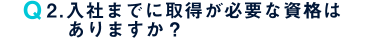 Q2. 入社までに取得が必要な資格はありますか？